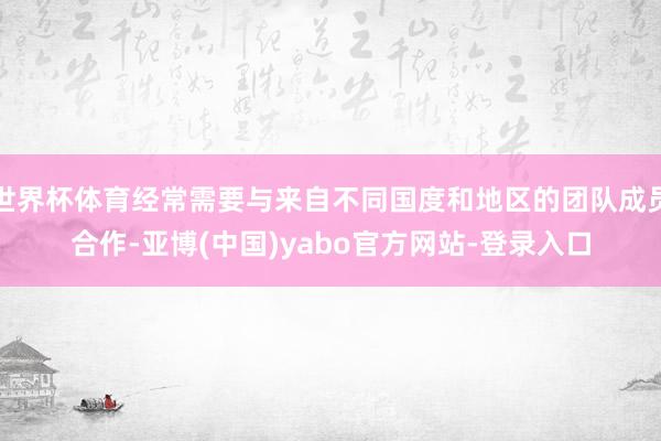 世界杯体育经常需要与来自不同国度和地区的团队成员合作-亚博(中国)yabo官方网站-登录入口