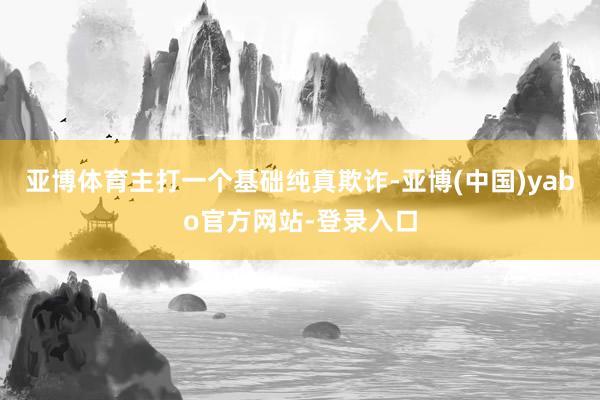 亚博体育主打一个基础纯真欺诈-亚博(中国)yabo官方网站-登录入口