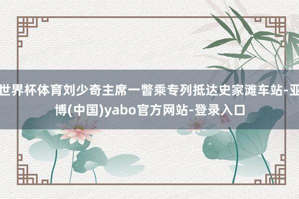世界杯体育刘少奇主席一瞥乘专列抵达史家滩车站-亚博(中国)yabo官方网站-登录入口