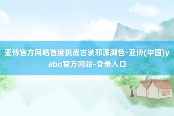 亚博官方网站首度挑战古装邪派脚色-亚博(中国)yabo官方网站-登录入口
