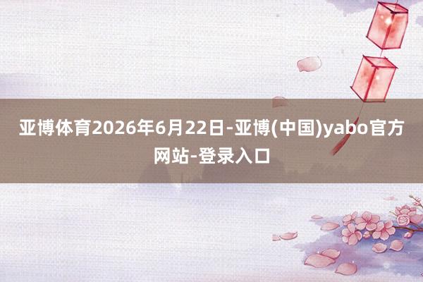 亚博体育2026年6月22日-亚博(中国)yabo官方网站-登录入口