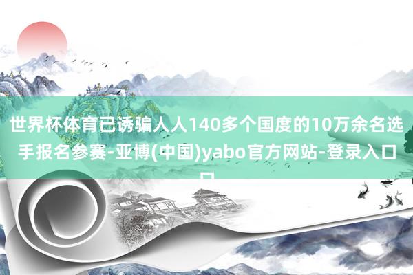 世界杯体育已诱骗人人140多个国度的10万余名选手报名参赛-亚博(中国)yabo官方网站-登录入口