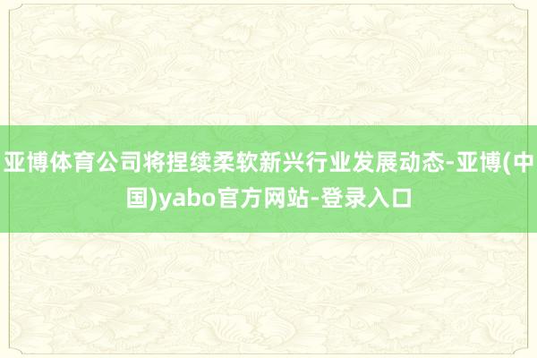 亚博体育公司将捏续柔软新兴行业发展动态-亚博(中国)yabo官方网站-登录入口