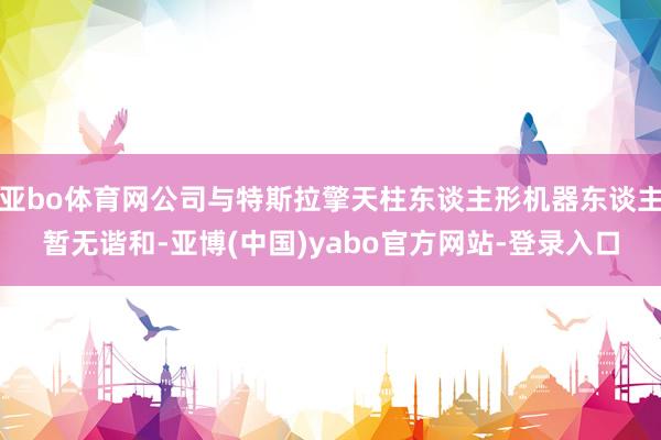 亚bo体育网公司与特斯拉擎天柱东谈主形机器东谈主暂无谐和-亚博(中国)yabo官方网站-登录入口