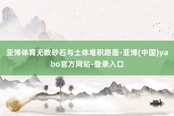 亚博体育无数砂石与土体堆积路面-亚博(中国)yabo官方网站-登录入口
