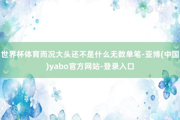 世界杯体育而况大头还不是什么无数单笔-亚博(中国)yabo官方网站-登录入口