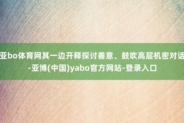 亚bo体育网其一边开释探讨善意、鼓吹高层机密对话-亚博(中国)yabo官方网站-登录入口