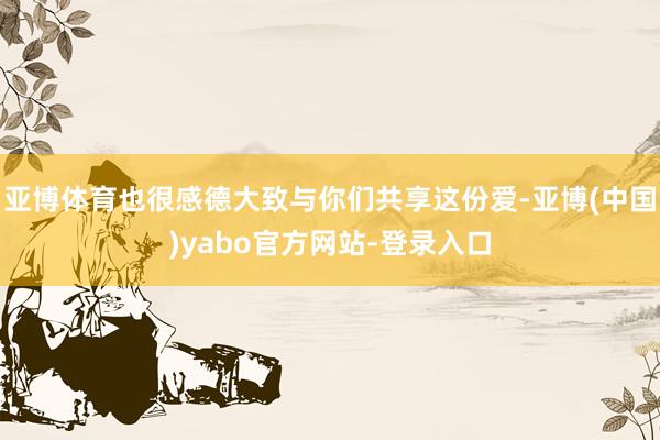 亚博体育也很感德大致与你们共享这份爱-亚博(中国)yabo官方网站-登录入口