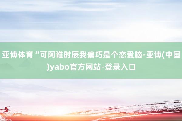 亚博体育“可阿谁时辰我偏巧是个恋爱脑-亚博(中国)yabo官方网站-登录入口
