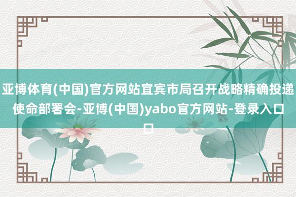 亚博体育(中国)官方网站宜宾市局召开战略精确投递使命部署会-亚博(中国)yabo官方网站-登录入口