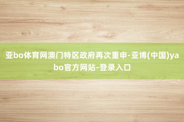 亚bo体育网澳门特区政府再次重申-亚博(中国)yabo官方网站-登录入口