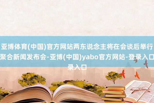 亚博体育(中国)官方网站两东说念主将在会谈后举行聚合新闻发布会-亚博(中国)yabo官方网站-登录入口