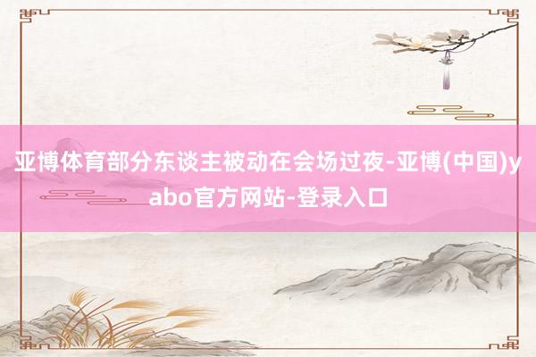 亚博体育部分东谈主被动在会场过夜-亚博(中国)yabo官方网站-登录入口