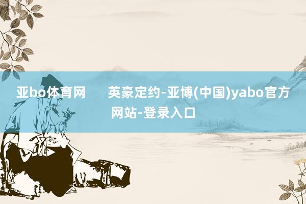 亚bo体育网      英豪定约-亚博(中国)yabo官方网站-登录入口