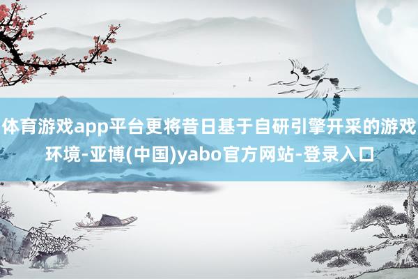 体育游戏app平台更将昔日基于自研引擎开采的游戏环境-亚博(中国)yabo官方网站-登录入口