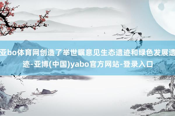 亚bo体育网创造了举世瞩意见生态遗迹和绿色发展遗迹-亚博(中国)yabo官方网站-登录入口