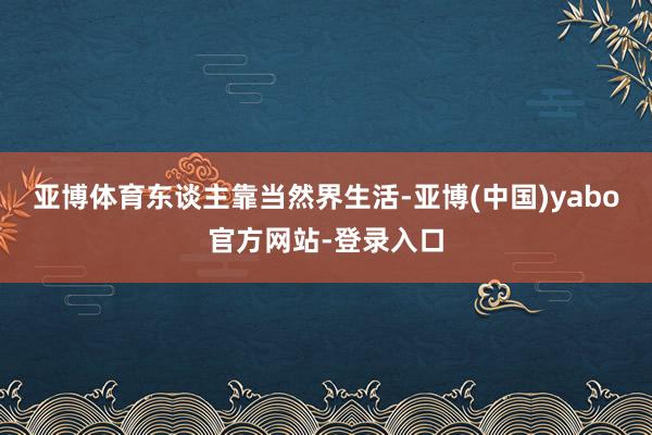 亚博体育 东谈主靠当然界生活-亚博(中国)yabo官方网站-登录入口