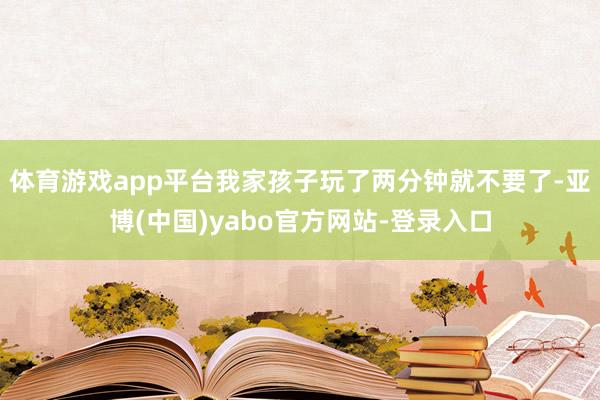 体育游戏app平台我家孩子玩了两分钟就不要了-亚博(中国)yabo官方网站-登录入口