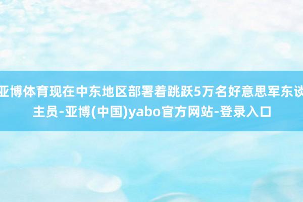 亚博体育现在中东地区部署着跳跃5万名好意思军东谈主员-亚博(中国)yabo官方网站-登录入口