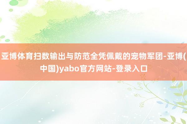 亚博体育扫数输出与防范全凭佩戴的宠物军团-亚博(中国)yabo官方网站-登录入口