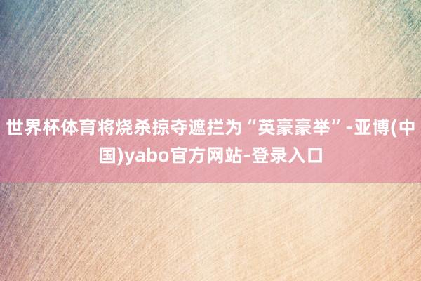 世界杯体育将烧杀掠夺遮拦为“英豪豪举”-亚博(中国)yabo官方网站-登录入口