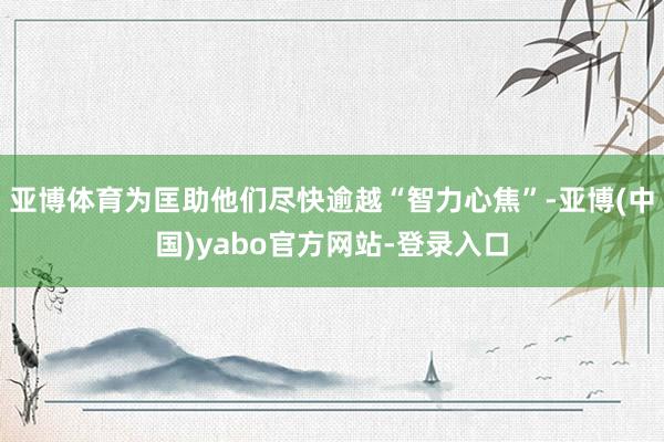 亚博体育为匡助他们尽快逾越“智力心焦”-亚博(中国)yabo官方网站-登录入口