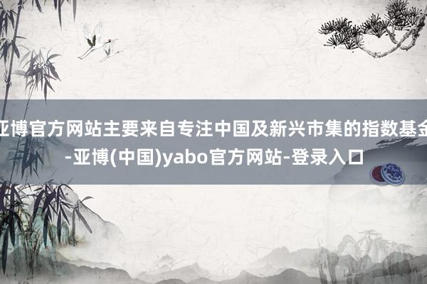 亚博官方网站主要来自专注中国及新兴市集的指数基金-亚博(中国)yabo官方网站-登录入口