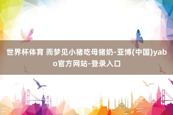 世界杯体育 而梦见小猪吃母猪奶-亚博(中国)yabo官方网站-登录入口