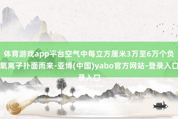 体育游戏app平台空气中每立方厘米3万至6万个负氧离子扑面而来-亚博(中国)yabo官方网站-登录入口