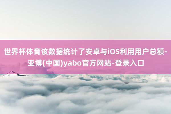 世界杯体育该数据统计了安卓与iOS利用用户总额-亚博(中国)yabo官方网站-登录入口