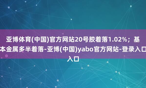 亚博体育(中国)官方网站20号胶着落1.02%；基本金属多半着落-亚博(中国)yabo官方网站-登录入口