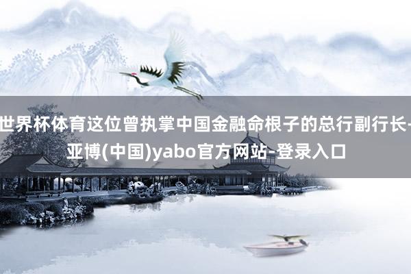 世界杯体育这位曾执掌中国金融命根子的总行副行长-亚博(中国)yabo官方网站-登录入口