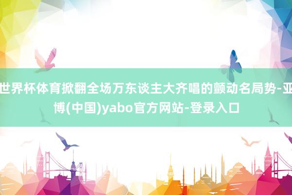世界杯体育掀翻全场万东谈主大齐唱的颤动名局势-亚博(中国)yabo官方网站-登录入口