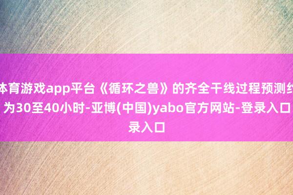 体育游戏app平台《循环之兽》的齐全干线过程预测约为30至40小时-亚博(中国)yabo官方网站-登录入口