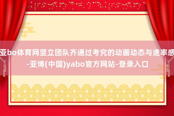 亚bo体育网竖立团队齐通过考究的动画动态与速率感-亚博(中国)yabo官方网站-登录入口