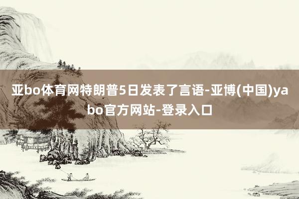 亚bo体育网特朗普5日发表了言语-亚博(中国)yabo官方网站-登录入口