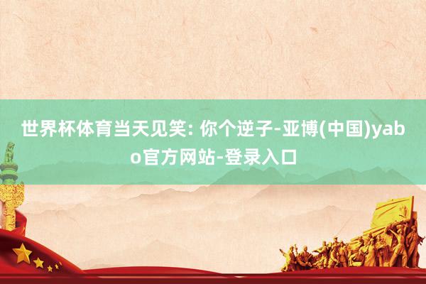 世界杯体育当天见笑: 你个逆子-亚博(中国)yabo官方网站-登录入口