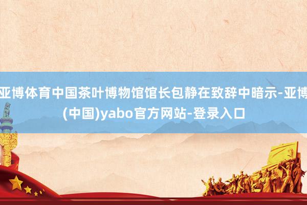 亚博体育中国茶叶博物馆馆长包静在致辞中暗示-亚博(中国)yabo官方网站-登录入口