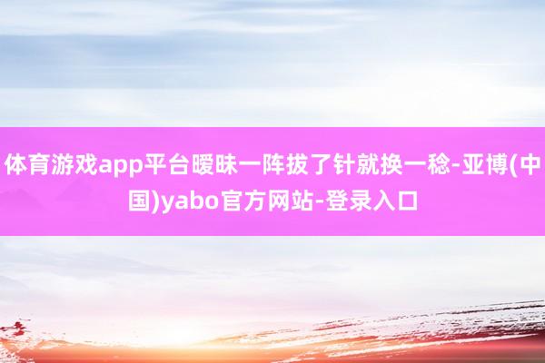 体育游戏app平台暧昧一阵拔了针就换一稔-亚博(中国)yabo官方网站-登录入口