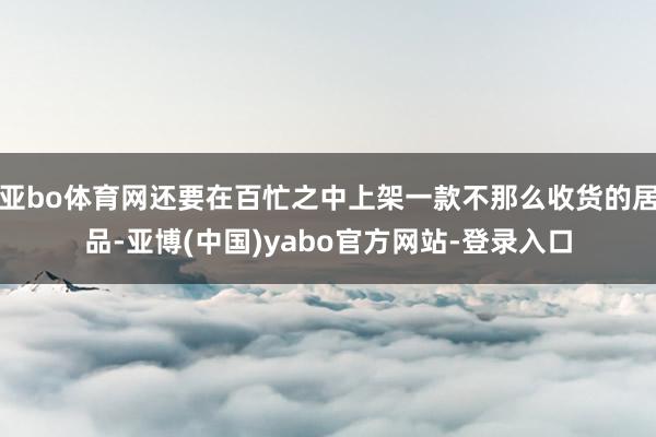 亚bo体育网还要在百忙之中上架一款不那么收货的居品-亚博(中国)yabo官方网站-登录入口