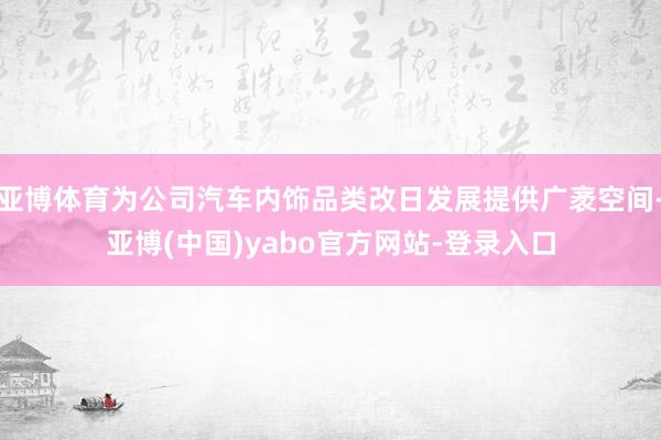 亚博体育为公司汽车内饰品类改日发展提供广袤空间-亚博(中国)yabo官方网站-登录入口