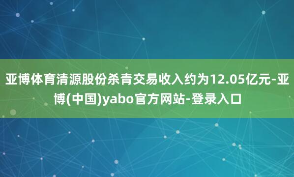 亚博体育清源股份杀青交易收入约为12.05亿元-亚博(中国)yabo官方网站-登录入口