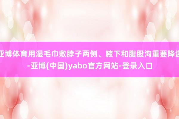亚博体育用湿毛巾敷脖子两侧、腋下和腹股沟重要降温-亚博(中国)yabo官方网站-登录入口