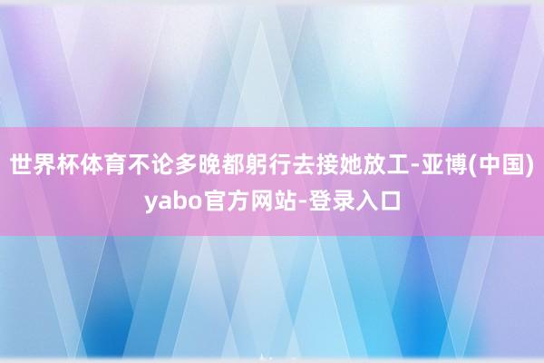 世界杯体育不论多晚都躬行去接她放工-亚博(中国)yabo官方网站-登录入口