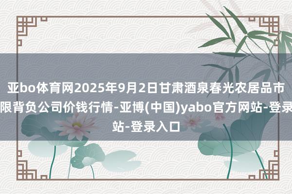 亚bo体育网2025年9月2日甘肃酒泉春光农居品市集有限背负公司价钱行情-亚博(中国)yabo官方网站-登录入口