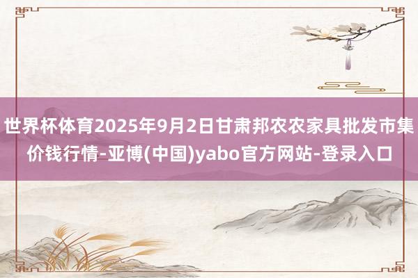 世界杯体育2025年9月2日甘肃邦农农家具批发市集价钱行情-亚博(中国)yabo官方网站-登录入口