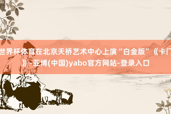 世界杯体育在北京天桥艺术中心上演“白金版”《卡门》-亚博(中国)yabo官方网站-登录入口