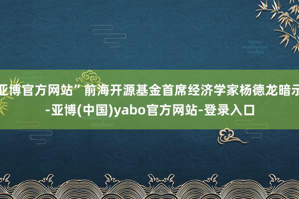 亚博官方网站”前海开源基金首席经济学家杨德龙暗示-亚博(中国)yabo官方网站-登录入口