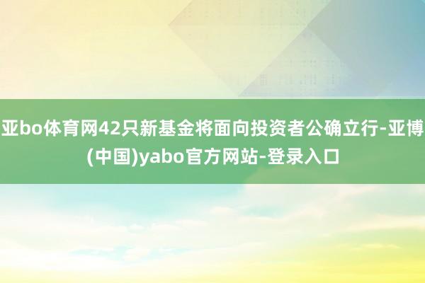 亚bo体育网42只新基金将面向投资者公确立行-亚博(中国)yabo官方网站-登录入口