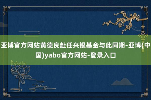 亚博官方网站黄德良赴任兴银基金与此同期-亚博(中国)yabo官方网站-登录入口